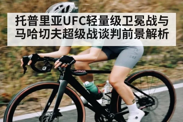 托普里亚UFC轻量级卫冕战与马哈切夫超级战谈判前景解析